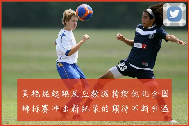 吴艳妮起跑反应数据持续优化全国锦标赛冲击新纪录的期待不断升温