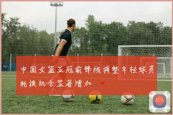 中国女篮亚冠前锋线调整年轻球员轮换机会显著增加