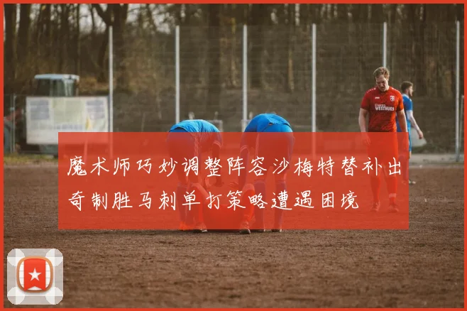 魔术师巧妙调整阵容沙梅特替补出奇制胜马刺单打策略遭遇困境