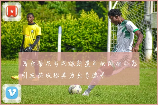 马尔蒂尼与网球新星辛纳同框合影引发热议称其为头号选手